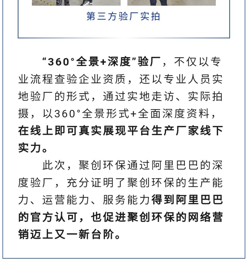 “360°全景+深度”驗(yàn)廠，不僅以專業(yè)流程查驗(yàn)企業(yè)資質(zhì)，還以專業(yè)人員實(shí)地驗(yàn)廠的形式，通過實(shí)地走訪、實(shí)際拍攝，以360°全景形式+全面深度資料，在線上即可真實(shí)展現(xiàn)平臺生產(chǎn)廠家線下實(shí)力。 此次，聚創(chuàng)環(huán)保通過阿里巴巴的深度驗(yàn)廠，充分證明了聚創(chuàng)環(huán)保的生產(chǎn)能力、運(yùn)營能力、服務(wù)能力得到阿里巴巴的官方認(rèn)可，也促進(jìn)聚創(chuàng)環(huán)保的網(wǎng)絡(luò)營銷邁上又一新臺階。